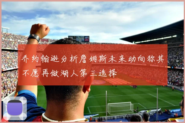 乔约翰逊分析詹姆斯未来动向称其不愿再做湖人第三选择