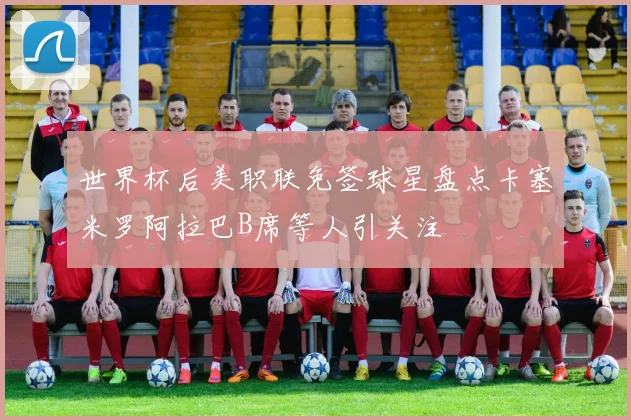 世界杯后美职联免签球星盘点卡塞米罗阿拉巴B席等人引关注
