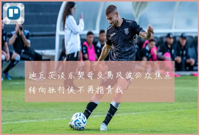 迪瓦茨谈东契奇交易风波公众焦点转向独行侠不再指责我