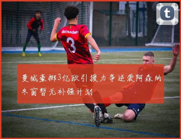 曼城豪掷3亿欧引援力争逆袭阿森纳冬窗暂无补强计划