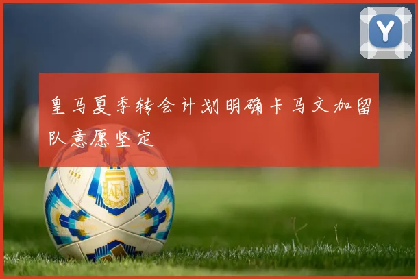 皇马夏季转会计划明确卡马文加留队意愿坚定