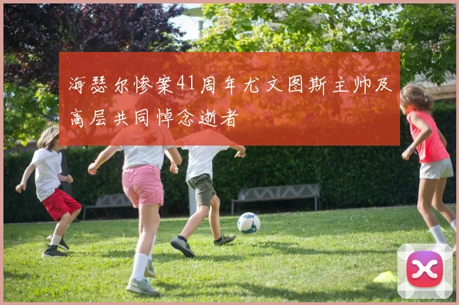 海瑟尔惨案41周年尤文图斯主帅及高层共同悼念逝者
