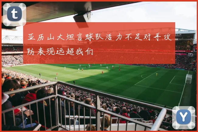 亚历山大坦言球队活力不足对手攻防表现远超我们