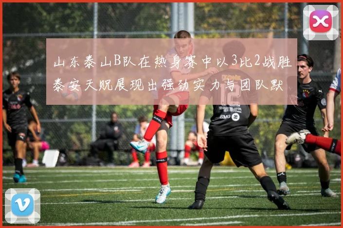 山东泰山B队在热身赛中以3比2战胜泰安天贶展现出强劲实力与团队默契