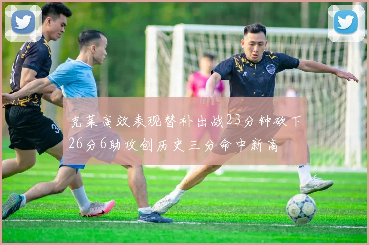克莱高效表现替补出战23分钟砍下26分6助攻创历史三分命中新高