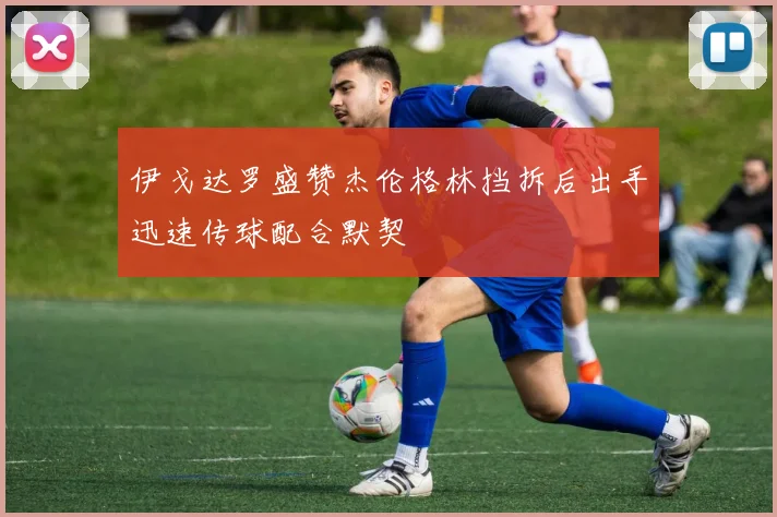 伊戈达罗盛赞杰伦格林挡拆后出手迅速传球配合默契