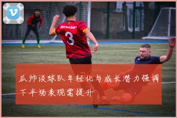 瓜帅谈球队年轻化与成长潜力强调下半场表现需提升