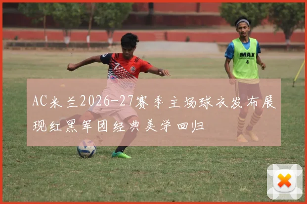 AC米兰2026-27赛季主场球衣发布展现红黑军团经典美学回归
