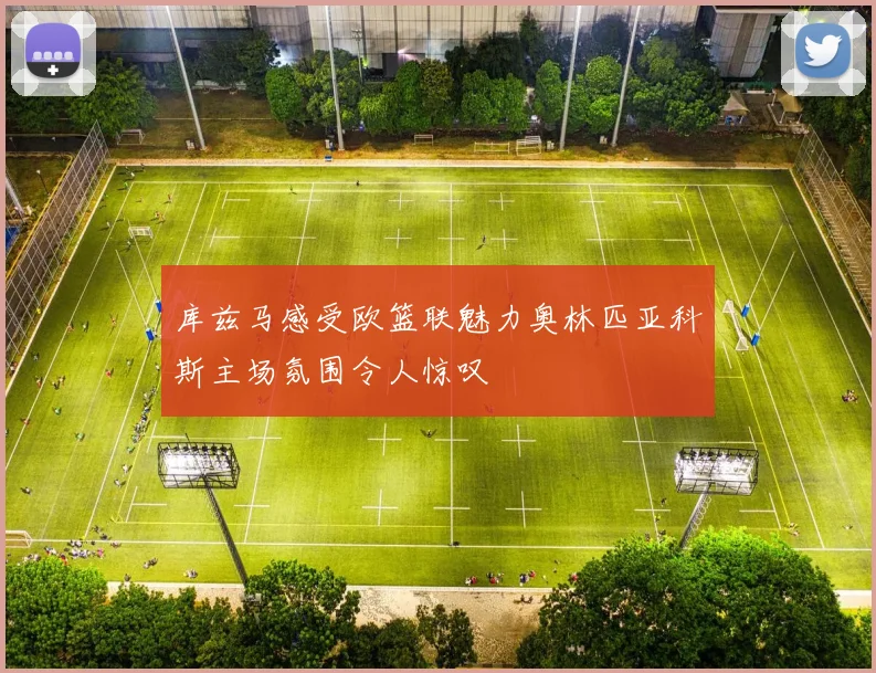 库兹马感受欧篮联魅力奥林匹亚科斯主场氛围令人惊叹
