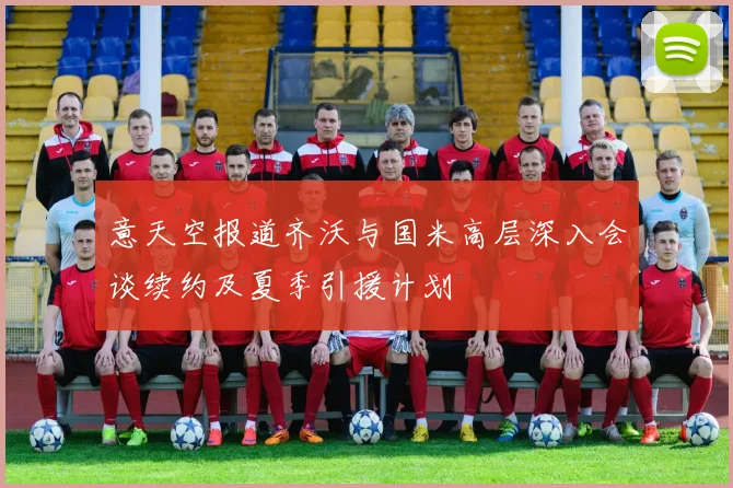 意天空报道齐沃与国米高层深入会谈续约及夏季引援计划