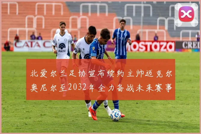 北爱尔兰足协宣布续约主帅迈克尔奥尼尔至2032年全力备战未来赛事