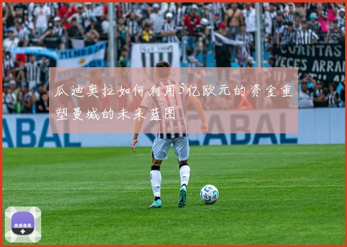 瓜迪奥拉如何利用5亿欧元的资金重塑曼城的未来蓝图